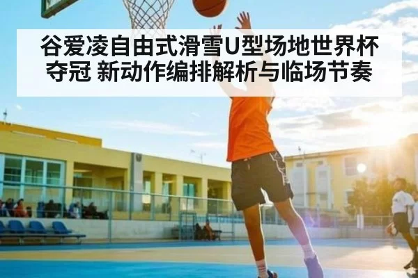 谷爱凌自由式滑雪U型场地世界杯夺冠 新动作编排解析与临场节奏